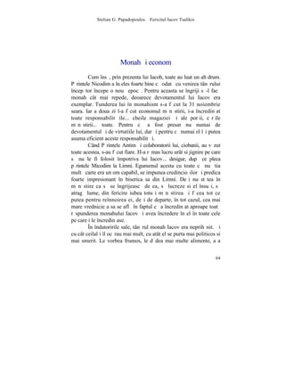 Stelian G. Papadopoulos – Fericitul Iacov Tsalikis




                       Monah ºi econom
        Cum însã, prin prezenta lui Iacob, toate au luat un alt drum.
Pãrintele Nicodim a înþeles foarte bine cã odatã cu venirea tânãrului
începãtor începe o nouã epocã. Pentru aceasta se îngriji sã-l facã
monah cât mai repede, deoarece devotamentul lui Iacov era
exemplar. Tunderea lui în monahism s-a fãcut la 31 noiembrie
seara. Iar a doua zi l-a fãcut economul mãnãstirii, i-a încredinþat
toate responsabilitãþile... cheile magaziei ºi ale porþii, cãrþile
mãnãstirii... toate. Pentru cã a fost presat nu numai de
devotamentul ºi de virtutiile lui, dar ºi pentru cã numai el îºi putea
asuma eficient aceste responsabilitãþi.
        Când Pãrintele Antim ºi colaboratorii lui, ciobanii, au vãzut
toate acestea, s-au fãcut fiare. H-a rãmas lucru urât si jignire pe care
sã nu le fi folosit împotriva lui Iacov... desigur, dupã ce pleca
pãrintele Micodim la Limni. Egumenul acesta cu toate cã nu ºtia
multã carte era un om capabil, se impunea credincioºilor ºi predica
foarte impresionant în biserica sa din Limni. Deºi nu stãtea în
mãnãstire ca sã se îngrijeascã de ea, sã lucreze si el însuºi, sã
atragã lume, din fericire iubea totuºi mãnãstirea ºi fãcea tot ce
putea pentru reînnoirea ei, deºi de departe, în tot cazul, cea mai
mare vrednicie a sa se aflã în faptul cã a încredinþat aproape toatã
rãspunderea monahului Iacov ºi avea încredere în el în toate cele
pe care i le încredinþase.
        ~n îndatoririle sale, tânãrul monah Iacov era neprihãnit. ªi
cu cât ceilalþi îl ocãrau mai mult, cu atât el se purta mai politicos si
mai smerit. Le vorbea frumos, le dãdea mai multe alimente, aºa


                                                                     64
 