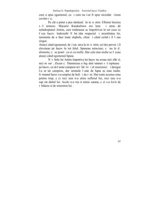 Stelian G. Papadopoulos – Fericitul Iacov Tsalikis
cum a spus egumenul, ca ºi cum nu i-ar fi spus niciodatã vreun
cuvânt rãu.
        Pe cât a putut a pus rânduialã în mãnãstire. Eftimie încerca
sã-l urmeze. Macarie Karakalinos era leneº ºi atras de
neîndreptatul Antim, care totdeauna se împotrivea la tot ceea ce
fãcea Iacov. îndeosebi îl întãrâta respectul ºi moralitatea lui,
insistenta de a face toate slujbele, chiar ºi când ceilalþi îl lãsau
singur.
Atunci când egumenul, deºi rar, urca la mãnãstire, cei doi perverºi îl
cleveteau pe Iacov în tot felul. Spuneau minciuni, cã nu le dã
alimente, cã se poartã cu ei cu trufie. Dar cele mai multe se fãceau
atunci când egumenul lipsea.
        Nãvãlirile lui Antim împotriva lui Iacov nu aveau nici sfârºit,
nici mãsurã. Ziceai cã Dumnezeu a îngãduit satanei sã-l ispiteascã
pe Iacov, ca s-l arate campion al rãbdãrii ºi al smereniei. ªi desigur
l-a arãtat campion, dar semnele lãsate de lupta sa erau multe.
Sãrmanul Iacov s-a umplut de boli ºi de rãni. Dar toate acestea erau
pentru trup, cãci nici una n-a atins sufletul Iui, nici una n-a
supãrat duhul lui. Acolo n-a reuºit nimic satana, cãci s-a lovit de
rãbdarea si de smerenia lui.




                                                                    65
 