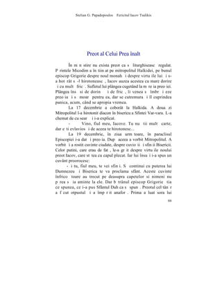 Stelian G. Papadopoulos – Fericitul Iacov Tsalikis




                   Preot al Celui Prea înalt
        ~n mãnãstire nu exista preot ca sã liturghiseascã regulat.
Pãrintele Micodim a înºtiinþat pe mitropolitul Halkidei, pe bunul
episcop Grigorie despre noul monah ºi despre virtuþile lui ºi s-
a hotãrât sã-l hirotoneascã, Iacov auzea acestea cu mare dorire
ºi cu multã fricã. Sufletul lui plângea cugetând la mãreþia preoþiei.
Plângea însã si de dorinþã ºi de fricã, îi venea sã îmbrãþiºeze
preoþia ºi sã moarã pentru ea, dar se cutremura ºi îl cuprindea
panica, acum, când se apropia vremea.
        La 17 decembrie a coborât la Halkida. A doua zi
Mitropolitul l-a hirotonit diacon în bisericuþa Sfintei Var-vara. L-a
chemat de cu searã ºi i-a explicat.
        -       Vino, fiul meu, Iacove. Tu nu ºtii multã carte,
dar eºti evlavios ºi de aceea te hirotonesc...
        La 19 decembrie, în ziua urmãtoare, în paraclisul
Episcopiei i-a dat ºi preoþia. Dupã aceea a vorbit Mitropolitul. A
vorbit ºi a rostit cuvinte ciudate, despre cuvioºii ºi sfinþii Bisericii.
Celor putini, care erau de fatã, le-a grãit despre virtuþile noului
preot Iacov, care stãtea cu capul plecat. Iar lui însuºi i-a spus un
cuvânt proorocesc:
       -ªi tu, fiul meu, te vei sfinþi. Sã continui cu puterea lui
Dumnezeu ºi Biserica te va proclama sfânt. Aceste cuvinte
înfricoºãtoare au trecut pe deasupra capetelor si nimeni nu
pãrea sã ia aminte la ele. Dar bãtrânul episcop Grigorie ºtia
ce spunea, ce i-a pus Sfântul Duh ca sã spunã. Preotul cel tânãr
a fãcut otpustul ºi a împãrþit anaforã. Prima a luat sora lui
                                                                      66
 