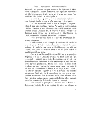 Stelian G. Papadopoulos – Fericitul Iacov Tsalikis
Anastasia, aºa precum i-a spus mama lui în clipa morþii. Dupã
aceea Mitropolitul i-a cerut lui Iacov sã facã aghiazmã în locuinþa
lui ºi în locuinþa surorii sale. Iacov ºovãi, se ruºina... dar a fãcut
ascultare ºi l-a "sfinþit" pe episcopul sãu.
         ~n aceeaºi zi a pornit spre mãnãstirea metaniei sale, pe
care, în ciuda halului în care se afla, nu o va pãrãsi niciodatã.
         De cum s-a întors în mãnãstire a început sã slujeascã
zilnic. Fãcea toate slujbele, vecenia, Pavecerniþa, miezo-noptica.
Utrenia, Ceasurile si apoi Liturghia... de obicei numai cu bunul
Eftimie. Slujea Liturghia de 3-4 ori pe sãptãmânã, pentru cã în
duminici avea poruncã de la mitropolit sã liturghiseascã în
sãtuleþele Damnia, Paliohori, Kalamoudi ºi Drimona.
         Toate acestea erau bune ºi plãcute lui Dumnezeu, însã
pentru satana ranã.
         Când satana a vãzut Liturghia fãcându-se atât de des în
mãnãstire, s-a sãlbãticit ºi mai mult. Antim si prietenii lui lucrau
mai dur. ªi cu cât încerca Iacov sã-i îmblânzeascã, cu atât mai
sãlbatici se fãceau. Era în toiul iernii ºi tânãrul preot se simþea
încolþit de miile de ispite.
         Oare stãtea el într-o chilie suportabilã, ca sã se protejeze
de ploaie ºi zãpadã? Chilia lui era mai rea decât toate, deºi era
economul ºi preotul mãnãstirii. Duºumeaua era crãpatã, iar
dedesubt puneau caprele mãnãstirii. Dormea puþin, dar ºi puþinul
acela devenea primejdios. Prima datã când a nins mult,
sculându-se dupã puþinul lui somn, avea zãpadã pe spate de
sus pânã jos. Sufla vântul si prin crãpãturã bãga zãpadã. Astfel i
s-a albit tot spatele. ªi pentru a stãrui In nevoinþã nu aprindea
întotdeauna focul, nici încãlþãminte bunã nu avea pentru iarnã.
Femeia colonelului Zois i-a trimis niºte cizme militare vechi.
Dar ºi acestea, purtate mereu, s-au ros si în loc de talpã, pãrintele
lacob le-a pus cauciuc de la roþile de maºinã aruncate.
         De nesuportat si primejdioasã devenea situaþia duminicile
dimineaþa, înainte de a se lumina de ziuã, pe ploaie, pe

                                                                   67
 