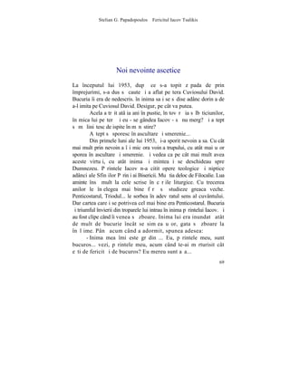 Stelian G. Papadopoulos – Fericitul Iacov Tsalikis




                     Noi nevointe ascetice
La începutul lui 1953, dupã ce s-a topit zãpada de prin
împrejurimi, s-a dus sã caute ºi a aflat peºtera Cuviosului David.
Bucuria îi era de nedescris. în inima sa i se sãdise adânc dorinþa de
a-l imita pe Cuviosul David. Desigur, pe cât va putea.
         Acela a trãit atâþia ani în pustie, în tovãrãºia sãlbãticiunilor,
în mica lui peºterã ºi eu - se gândea Iacov - sã nu merg? ªi aºtept
sã mã liniºtesc de ispite în mãnãstire?
         Aºtept sã sporesc în ascultare ºi smerenie...
         Din primele luni ale lui 1953, ºi-a sporit nevoinþa sa. Cu cât
mai mult prin nevoinþa îºi micºora voinþa trupului, cu atât mai uºor
sporea în ascultare ºi smerenie. ªi vedea ca pe cât mai mult avea
aceste virtuþi, cu atât inima ºi mintea i se deschideau spre
Dumnezeu. Pãrintele Iacov n-a citit opere teologice ºi niptice
adânci ale Sfinþilor Pãrinþi ai Bisericii. Mu ºtia deloc de Filocalie. Lua
aminte însã mult la cele scrise în cãrþile liturgice. Cu trecerea
anilor le înþelegea mai bine fãrã sã studieze greaca veche.
Penticostarul, Triodul... le sorbea în adevãratul sens al cuvântului.
Dar cartea care i se potrivea cel mai bine era Penticostarul. Bucuria
ºi triumful învierii din troparele lui intrau în inima pãrintelui Iacov. ªi
au fost clipe când îi venea sã zboare. Inima lui era inundatã atât
de mult de bucurie încât se simþea uºor, gata sã zboare la
înãlþime. Pânã acum când a adormit, spunea adesea:
       - Inima mea îmi este grãdinã... Eu, pãrintele meu, sunt
bucuros... vezi, pãrintele meu, acum când te-ai mãrturisit cât
eºti de fericit ºi de bucuros? Eu mereu sunt aºa...
                                                                        69
 