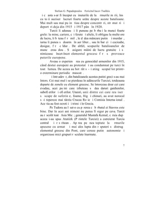 Stelian G. Papadopoulos – Fericitul Iacov Tsalikis
ªi cã asta s-ar fi început cu þinuturile de la þãrmurile mãrii, însã
cu toþii auziserã lucruri foarte urâte despre aceste batalioane.
Mai mult sau mai puþin ºtiau despre concentrãri, strãmutãri ºi
deportãri deja din 1915 ºi 1917 pânã în 1920.
        Turcii îi adunau ºi îi puneau pe bãrbaþi la munci foarte
grele: la mine, cariere, cãi ferate ºi altele, îi obligau la multe ore
de lucru, îi bãteau fãrã milã, le dãdea mâncare putinã ºi murdarã,
iarna îi punea sã doarmã în aer liber... sau în barãci ºi cocioabe,
desigur, fãrã cãldurã. De altfel, scopurile batalioanelor de
muncã erau douã. Sã asigure mâini de lucru gratuite ºi sã
nimiceascã încet-încet elementul grecesc fãrã sã provoace
puterile europene.
        Aveau o experienþã rea cu genocidul armenilor din 1915,
când destui europeni au protestat ºi au condamnat pe turci în
toatã lumea. De aceea au hotãrât sã-ºi atingã scopul lor printr-
o exterminare periodicã mascatã.
        ªi într-adevãr, din batalioanele acestea putini greci s-au mai
întors. Cei mai mulþi se pierdeau în adâncurile Turciei, totdeauna
departe de zonele cu element grecesc. Se întorceau doar cei care
evadau, acei puþini care izbuteau sã dea daruri gardienilor,
subofiþerilor ºi ofiþerilor. Uneori, unii dintre cei care reuºiserã
sã scape de suferinþe, foame, frig ºi chinuri, au avut norocul
sã-i repereze mai târziu Crucea Roºie ºi Comisia Internaþionalã.
Aceºtia au fost ocrotiþi ºi trimiºi în Grecia.
        Pe Tudora au lãsat-o cu pãrerea cã bãrbatul ei Stavros este
bine. Dar în acei ani nimeni nu putea fi sigur pe ceva. Turcii
au rãscolit toatã Asia Micã; generalul Mustafa Kemal, cãruia dupã
aceea i-au spus Atatiirk (Pãrintele Turciei) a cutreierat Turcia
centralã ºi rãsãriteanã. Apãrea pe neaºteptate la þãrmurile
apusene cu armatã ºi mai ales lupta din rãsputeri sã distrugã
elementul grecesc din Pont, care ceruse putinã autonomie ºi
organizase mici grupuri rãsculate înarmate.


                                                                    7
 