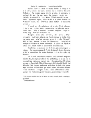 Stelian G. Papadopoulos – Fericitul Iacov Tsalikis
        Postul Mare l-a aflat cu multe treburi ºi obligaþii în
mãnãstire, nimeni nu lucra, nimeni nu se interesa de ceva.
Trebuia sã fie prezent peste tot: în grãdinã, la animale, la
bazinul de apã, la curãþenie, la lemne... peste tot. ªi
slujbele, pe toate el le fãcea. Bunul Eftimie numai îl urma. ªi
fiindcã egumenul lipsea, orice strãin ar fi venit întreba de
Pãrintele Iacov. însã treburile erau treburi ºi nevointa,
nevoinþã.
        A postit trei zile - abstinenþã de la orice fel de mâncare
ºi de la apã - dupã care a continuat cu mâncare uscatã.
Punea linte ºi bob la înmuiat. Le mânca împreunã cu puþinã
pâine ºi apã. Asta era mâncarea lui.
        Noaptea avea alte nevoinþe, altã ascezã. Dupã
pavecerniþã mai lucra câteva ore. Apoi mergea la chilie. Aici
era marea arenã, aria11 de marmurã a morþii ºi a lui Digheni12.
Aici se luptã satana cu omul lui Dumnezeu. ªi copilul de
refugiat s-a luptat cu arma smereniei. ªi Iacov s-a luptat cu
satana ºi l-a biruit, pentru cã a iubit mult pe Dumnezeu.
        ~n chiliuþa sa avea un pat de lemn, pe care era pusã o
zdreanþã. Dar nu dormea pe el. A citit de demult despre dormitul
pe jos al pustnicilor. I-a imitat. Dormea ºi el pe jos, atâta cât
dormea.
        De cu searã chiliuta era luminatã cu o lumânare. O punea
înaintea lui, în mijlocul chiliei, lua epitrahilul, se aºeza jos în
genunchi pe picioarele încruciºate, ºi începea cititul. De obicei
începea cu Paraclisele Maicii Domnului, al Cuviosului David ºi al
Sfântului Zilei. Acestea totdeauna. Mai citea ºi altele, câte putea.
Apoi Psaltirea. O citea toatã pe durata nopþii, în fiecare noapte.
Fãcea ºi metanii. ªi noaptea ºi ziua. Trecea totdeauna de o mie ºi
ajungea pânã la trei mii, potrivit cu ziua, cu anotimpul ºi ispitele.

11
   Loc unde se treiera, care era de obicei de formã rotundã placatã cu lespezi
de marmurã.
12
   Erou bizantin grec.
                                                                            70
 