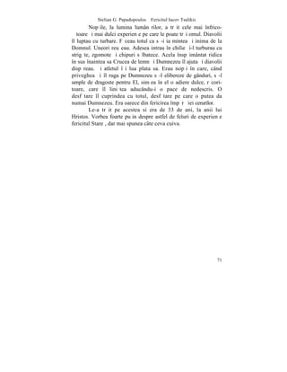 Stelian G. Papadopoulos – Fericitul Iacov Tsalikis
        Nopþile, la lumina lumânãrilor, a trãit cele mai înfrico-
ºãtoare ºi mai dulci experienþe pe care le poate trãi omul. Diavolii
îl luptau cu turbare. Fãceau totul ca sã-i ia mintea ºi inima de la
Domnul. Uneori reuºeau. Adesea intrau în chilie ºi-l turburau cu
strigãte, zgomote ºi chipuri sãlbatece. Acela înspãimântat ridica
în sus înaintea sa Crucea de lemn ºi Dumnezeu îl ajuta ºi diavolii
dispãreau. ªi atletul îºi lua plata sa. Erau nopþi în care, când
priveghea ºi îl ruga pe Dumnezeu sã-l elibereze de gânduri, sã-l
umple de dragoste pentru El, simþea în el o adiere dulce, rãcori-
toare, care îl liniºtea aducându-i o pace de nedescris. O
desfãtare îl cuprindea cu totul, desfãtare pe care o putea da
numai Dumnezeu. Era oarece din fericirea împãrãþiei cerurilor.
        Le-a trãit pe acestea si era de 33 de ani, la anii lui
Hristos. Vorbea foarte puþin despre astfel de feluri de experienþe
fericitul Stareþ, dar mai spunea câte ceva cuiva.




                                                                 71
 