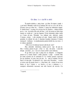 Stelian G. Papadopoulos – Fericitul Iacov Tsalikis




                    Grãdina ºi sãrãcia Mãnãstirii

        ~n martie trebuia sã pregãteascã grãdina. Se topea zãpada ºi
sãpa locul. Monahii vechi nu se puteau obiºnui cu viaþa de obºte.
Fiecare avea grãdina lui ºi fiecare îºi pregãtea mâncarea singur.
Pãrintele Iacov ºi-a pregãtit-o de puþine ori, pentru cã mânca foarte
puþin ºi nu ºtia nimic din cele ale bucãtãriei, de aceea se întreþinea
numai cu verdeþuri ºi puþine legume. Evita sistematic mâncãrurile
ce fãceau plãcere. Niciodatã n-a mâncat unt, dulciuri, paste
fãinoase, creme ºi alte produse plãcute. Atunci când în timpul
postului, în ultimii lui ani, îi duceam kouaker deoarece îl durea
stomacul ºi trebuia sã ia medicamente pentru bolile lui, nu voia sã-l
mãnânce, spunând:
        - Sfinþii noºtri mâncau lucruri atât de plãcute?
        Rar, câteodatã duminica, mânca puþinã supã de pasãre.
Dacã-l sileau, punea în gurã o bucãþicã micã de carne. ªi asta din
dreaptã socotealã, ca sã nu se ruºineze ceilalþi care mâncau.
        ~n grãdiniþa pe care o pregãtea cu sârguinþã si dragoste
punea roºii, vinete, bame13, ardei, precum ºi ceapã ºi cartofi. Dar
pe toate acestea nu le consuma el. Le vindea pentru oarecari
puþine drahme, la jumãtate de preþ, la þãrani si ciobani. Puþinii
bani îi dãdea pânã la ultimul bãnuþ stareþului Nicodim. ªi acela
se mira cum de poate Iacov sã-i dea bani, câtã vreme el nu avea
haine si încãlþãminte sã se încalþe, si nu-i rãmâneau sã-ºi
cumpere alimentele necesare sau alte lucruri de nevoie. Cu

13
     Legum.
                                                                    72
 