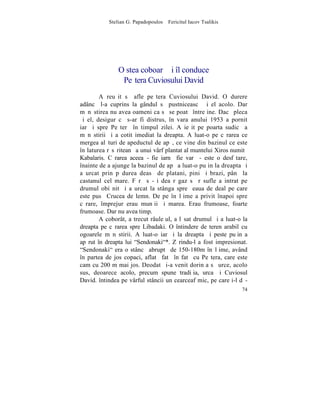 Stelian G. Papadopoulos – Fericitul Iacov Tsalikis




               O stea coboarã ºi îl conduce
                Peºtera Cuviosului David
        A reuºit sã afle peºtera Cuviosului David. O durere
adâncã l-a cuprins la gândul sã pustniceascã ºi el acolo. Dar
mãnãstirea nu avea oameni ca sã se poatã întreþine. Dacã pleca
ºi el, desigur cã s-ar fi distrus, în vara anului 1953 a pornit
iarãºi spre Peºterã în timpul zilei. A ieºit pe poarta sudicã a
mãnãstirii ºi a cotit imediat la dreapta. A luat-o pe cãrarea ce
mergea alãturi de apeductul de apã, ce vine din bazinul ce este
în laturea rãsãriteanã a unui vârf plantat al muntelui Xiros numitã
Kabalaris. Cãrarea aceea - fie iarnã fie varã - este o desfãtare,
înainte de a ajunge la bazinul de apã a luat-o puþin la dreapta ºi
a urcat prin pãdurea deasã de platani, pini ºi brazi, pânã la
castanul cel mare. Fãrã sã-ºi dea rãgaz sã rãsufle a intrat pe
drumul obiºnit ºi a urcat la stânga spre ºeaua de deal pe care
este pusã Crucea de lemn. De pe înãlþime a privit înapoi spre
cãrare, împrejur erau munþii ºi marea. Erau frumoase, foarte
frumoase. Dar nu avea timp.
        A coborât, a trecut râuleþul, a lãsat drumul ºi a luat-o la
dreapta pe cãrarea spre Libadaki. O întindere de teren arabil cu
ogoarele mãnãstirii. A luat-o iarãºi la dreapta ºi peste puþin a
apãrut în dreapta lui "Sendonaki"*. Zãrindu-l a fost impresionat.
"Sendonaki" era o stâncã abruptã de 150-180m înãlþime, având
în partea de jos copaci, aflatã fatã în fatã cu Peºtera, care este
cam cu 200 m mai jos. Deodatã i-a venit dorinþa sã urce, acolo
sus, deoarece acolo, precum spune tradiþia, urca ºi Cuviosul
David. întindea pe vârful stâncii un cearceaf mic, pe care i-l dã-
                                                                74
 