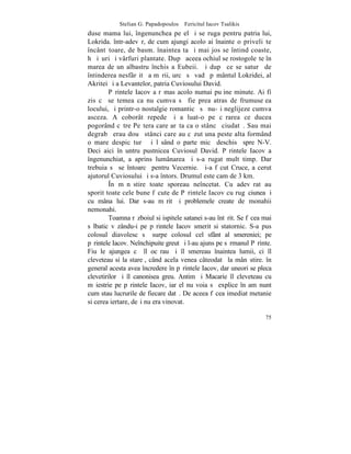 Stelian G. Papadopoulos – Fericitul Iacov Tsalikis
duse mama lui, îngenunchea pe el ºi se ruga pentru patria lui,
Lokrida. într-adevãr, de cum ajungi acolo ai înainte o priveliºte
încântãtoare, de basm. înaintea ta ºi mai jos se întind coaste,
hãþiºuri ºi vârfuri plantate. Dupã aceea ochiul se rostogoleºte în
marea de un albastru închis a Eubeii. ªi dupã ce se saturã de
întinderea nesfârºitã a mãrii, urcã sã vadã pãmântul Lokridei, al
Akritei ºi a Levantelor, patria Cuviosului David.
         Pãrintele Iacov a rãmas acolo numai puþine minute. Ai fi
zis cã se temea ca nu cumva sã fie prea atras de frumuseþea
locului, ºi printr-o nostalgie romanticã sã nu-ºi neglijeze cumva
asceza. A coborât repede ºi a luat-o pe cãrarea ce ducea
pogorând cãtre Peºtera care arãta ca o stâncã ciudatã. Sau mai
degrabã erau douã stânci care au cãzut una peste alta formând
o mare despicãturã ºi lãsând o parte micã deschisã spre N-V.
Deci aici înãuntru pustnicea Cuviosul David. Pãrintele Iacov a
îngenunchiat, a aprins lumânarea ºi s-a rugat mult timp. Dar
trebuia sã se întoarcã pentru Vecernie. ªi-a fãcut Cruce, a cerut
ajutorul Cuviosului ºi s-a întors. Drumul este cam de 3 km.
         ~n mãnãstire toate sporeau neîncetat. Cu adevãrat au
sporit toate cele bune fãcute de Pãrintele Iacov cu rugãciunea ºi
cu mâna lui. Dar s-au mãrit ºi problemele create de monahii
nemonahi.
         Toamna rãzboiul si ispitele satanei s-au întãrit. Se fãcea mai
sãlbatic vãzându-i pe pãrintele Iacov smerit si statornic. S-a pus
colosul diavolesc sã surpe colosul cel sfânt al smereniei; pe
pãrintele Iacov. Neînchipuite greutãþi l-au ajuns pe sãrmanul Pãrinte.
Fiu le ajungea cã îl ocãrau ºi îl smereau înaintea lumii, ci îl
cleveteau si la stareþ, când acela venea câteodatã la mânãstire. în
general acesta avea încredere în pãrintele Iacov, dar uneori se pleca
clevetirilor ºi îl canonisea greu. Antim ºi Macarie îl cleveteau cu
mãiestrie pe pãrintele Iacov, iar el nu voia sã explice în amãnunt
cum stau lucrurile de fiecare datã. De aceea fãcea imediat metanie
si cerea iertare, deºi nu era vinovat.

                                                                    75
 