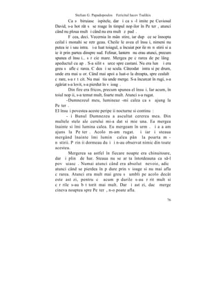 Stelian G. Papadopoulos – Fericitul Iacov Tsalikis
         Ca sã biruiascã ispitele, dar ºi ca sã-l imite pe Cuviosul
David, s-a hotãrât sã se roage în timpul nopþilor în Peºterã, atunci
când nu ploua mult ºi când nu era multã zãpadã.
         Fãcea, deci. Vecernia în mânãstire, iar dupã ce se înnopta
ceilalþi monahi se retrãgeau. Cheile le avea el însuºi, nimeni nu
putea ieºi sau intra. ªi-a luat toiagul, a încuiat porþile mãnãstirii si a
ieºit prin partea dinspre sud. Felinar, lanternã nu erau atunci, precum
spunea el însuºi... sãrãcie mare. Mergea pe cãrarea de pe lângã
apeductul cu apã. S-a silit sã urce spre castani. Nu era lunã ºi era
greu sã afle cãrarea. Cãdea ºi se scula. Câteodatã intra si pe drum,
unde era mai uºor. Când mai apoi a luat-o la dreapta, spre cealaltã
cãrare, s-a rãtãcit. Nu mai ºtia unde merge. S-a încurcat în rugi, s-a
zgâriat s-a lovit, s-a pierdut în vãioagã.
         Din fire era fricos, precum spunea el însuºi. Iar acum, în
toiul nopþii, s-a temut mult, foarte mult. Atunci s-a rugat.
        -Dumnezeul meu, lumineazã-mi calea ca sã ajung la
Peºterã.
EI însuºi povestea aceste peripeþii nocturne si continuã:
        -ªi Bunul Dumnezeu a ascultat cererea mea . Din
multele stele ale cerului mi-a dat si mie una. Ea mergea
înainte si îmi lumina calea. Eu mergeam în urmã. ªi aºa am
ajuns la Peºterã. Acolo m-am rugat. ªi iarãºi steaua
mergând înainte îmi luminã calea pânã la poarta mã-
nãstirii. Pãrinþii dormeau duºi ºi n-au observat nimic din toate
acestea.
         Mergerea sa astfel în fiecare noapte era chinuitoare,
dar ºi plinã de har. Steaua nu se arãta întotdeauna ca s-l
povãþuiascã. Numai atunci când era absolutã nevoie, adicã
atunci când se pierdea în pãdure prin vãioage si nu mai afla
cãrarea. Atunci era mult mai greu sã umbli pe acolo decât
este astãzi, pentru cã acum pãdurile s-au rãrit mult si
cãrãrile s-au bãtãtorit mai mult. Dar ºi astãzi, dacã merge
cineva noaptea spre Peºterã, n-o poate afla.

                                                                       76
 