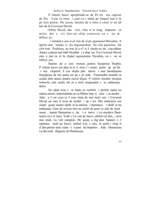 Stelian G. Papadopoulos – Fericitul Iacov Tsalikis
         Pãrintele Iacov apropiindu-se de Peºterã era cuprins
de fricã. Cum va intra ºi cum va rãmâne pe timpul nopþii în
peºtera pustie. De aceea , înainte de a intra a cerut si un alt
har de la Cuviosul David:
        -Sfinte David, dacã vrei, vino si te roagã împreunã cu
mine; dar sã vii într-un chip cunoscut ca sã nu mã
înfricoºez.
         ªi intrând a simþit alãturi de el pe egumenul Micodim. A
aprins douã lumânãri. Au îngenunchiat. Au citit paraclise. Au
citit toatã Psaltirea, au tras la aþe* si fãcându-se ziuã s-au ridicat.
Atunci a plecat mai întâi Nicodim ºi a dispãrut. Era Cuviosul David,
care a stat cu el în chipul egumenului Nicodim, ca sã nu se
înfricoºeze.
         ~nainte de a sosi vremea pentru începerea Slujbei,
Pãrintele Iacov era deja în mãnãstire, îºi aruncã putinã apã pe fatã
ºi sunã clopotul. Fãcea slujba pânã târziu ºi mai întotdeauna
liturghisea de trei patru ori pe sãptãmânã. Fiemonahii monahi se
sculau abia atunci pentru micul dejun. Pãrintele imediat începea
treburile cele multe ale mãnãstirii neapucând sã se odihneascã
deloc.
         Iar când avea sã se lupte cu multele ºi grelele ispite nu
mânca nimic, îndestulându-se cu Sfânta împãrtãºanie ºi cu anaforã.
Adicã a fãcut ceea ce fãcuse timp de mai mulþi ani ºi Cuviosul
David, pe care îl avea de model ºi apãrãtor. Din mâncarea cea
simplã gusta numai sâmbãta la amiaza ºi duminica. ªi sâmbãta nu
totdeauna. Cum de rezista într-un astfel de post cu atât de multã
muncã, numai Dumnezeu o ºtie. ªi a ºtiut-o ºi i-a socotit-o Dum-
nezeu ca o dãruire. Vedeþi, l-a voit pe Iacov, atletul cel ales.... ceva
mai mult, l-a voit campion. De aceea a îngãduit Satanei sã-l
ispiteascã mult pe Iacov, iubitul Lui, cãruia, în acelaºi timp îi
dãdea putere nemãsuratã sã-i poatã sta împotrivã. Adicã Dumnezeu
i-a dat multã dragoste de Dumnezeu.


                                                                     77
 