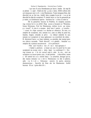 Stelian G. Papadopoulos – Fericitul Iacov Tsalikis
        ªi peºtera îl avea întotdeauna pe Iacov, înafarã de nopþile
cu ploaie ºi zãpadã. Când era lunã gãsea cãrarea. Altfel cobora din
cer steaua pe care i-o hãrãzise Dumnezeu. Toate mergeau bine, dar
diavolul nu se liniºtea. Astfel, într-o noapte la peºterã i s-a arãtat
diavolul în chip de scorpioni. Pãrintele Iacov stãtea în genunchi pe
pãmânt, cu lumânarea aprinsã înaintea lui ºi citea cu atenþie.
        De la paraclise trecuse la Psaltire, în noaptea aceasta
rugãciunea lui ieºea altfel. Dupã aceea a început cu "Doamne,
lisuse Hristoase, Fiul lui Dumnezeu, miluieº-te-mã pe mine,
pãcãtosul!" A simþit o nespusã desfãtare lãuntricã, o veselie...
ªi exact în clipa aceasta s-a declanºat ofensiva. Peºtera s-a
umplut de scorpioni, mii, nenumãraþi, care se aflau în jurul lui,
înainte, înapoi, oriunde ai privi. ªi-a ridicat mâinile în sus;
nenumãraþi scorpioni stãteau spânzuraþi ca ciorchinii de stâncã.
Rãzboinicul Iacov s-a înspãimântat, s-a pierdut, dar numai pen-
tru câteva secunde. "Sunt diavoli", s-a gândit... Imediat s-a
umplut de o putere necunoscutã ºi le-a poruncit:
        - Pânã aici! Acolo sã staþi. Sã nu vã mai apropiaþi!
        ªi luând o pietricicã a trasat un cerc în jurul lui în care
scorpionii nu aveau voie sã intre. Apoi ºi-a continuat fãrã fricã
rugãciunea sa ºi în tot cursul nopþii, pânã la ziuã, nici un
scorpion n-a trecut peste cerc. A dat poruncã ºi diavolilor, semn
cã înlãuntrul lui s-a zãmislit împãrãþia cerurilor, desigur puþin,
dar marea minune s-a sãvârºit. Dumnezeu i-a dat stãpânire,
adicã i-a hãrãzit sã foloseascã uneori, în parte, puterea
dumnezeiascã, facerile de bine ale lui Dumnezeu. Astfel
lucreazã El cu ºi prin sfinþii Sãi.




                                                                   78
 