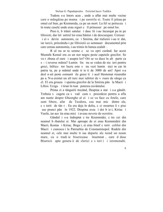 Stelian G. Papadopoulos – Fericitul Iacov Tsalikis
        Tudora s-a întors acasã, unde a aflat mai multe vecine
care o mângâiau pe mama ºi pe surorile ei. Toate îl jeleau pe
omul cel bun, pe Kremmida, ca pe un mort. La fel se petrecea ºi
în toate casele unde erau siguri cã îl prinseserã pe omul lor.
        Preoþii, bãtrânii satului ºi dascãlii i-au încurajat puþin pe
libisioti, dar înlãuntrul lor erau bântuiþi de descurajare. Ceruserã
ºi ei sã devinã autonomi, ca ºi Smirna, dar italienii i-au trãdat,
iar turcii, prinzându-i pe libisiotii ce semnaserã documentul prin
care cereau autonomie, i-au trimis în lumea cealaltã.
        Rãul nu arãta semne cã se va opri curând. Iar acest
Mustafa Kemal era ca un nor negru peste capetele grecilor. Se
va rãzbuna el oare ºi asupra lor? Ori se va duce în altã parte ca
sã-ºi reverse mânia? Luminã linã nu se vedea de nicãieri pentru
greci, înfricoºãtor lucru este sã nu vezi luminã nici mãcar în
patria ta, pe pãmântul unde trãieºti de 3000 de ani! Apoi s-a
dezlãnþuit peste comunitãþile greceºti ºi acel blestemat riouredin
paºa. N-a existat un alt turc mai iubitor de vãrsare de sânge ca
el. El era groaza ºi spaima grecilor de la Smirna pânã la Macri ºi
Libisi. Ucigaº ºi tiran în toatã puterea cuvântului.
        Prima zi a tânguirii trecând, Despina a stat ºi s-a gândit.
Trebuia sã cugete ca sã vadã cum sã procedeze pentru a afla
amãnunte despre Gheorghe al ei ºi ce va face cu fetele, care
sunt libere, afarã de Teodora, cea mai micã dintre ele,
cãsãtoritã de tânãrã. Ea era deja în doliu, cãci moartea îi rãpise
ºase prunci pânã în 1922. Despina avea ºi doi bãieþi, Kiriac ºi
Vasile, iar aceºtia erau mici ºi aveau nevoie de ocrotire.
        Gândul i s-a îndreptat cãtre Kremmidei, cãtre cei din
neamul bãrbatului ei. Mai aproape de ei erau Kremmideii din
Macri, Kostas ºi Kiriac. Bogaþi, ei erau binefãcãtorii ºcolilor din
Macri ºi cunoscuþi la Patriarhia de Constantinopol. Rudele din
neamul ei, cele mai multe trãiau departe alcãtuind un neam
mare, cu o tradiþie bisericeascã însemnatã, care dãduse
Bisericii ºapte generaþii de clerici cãsãtoriþi ºi ieromonahi.

                                                                   8
 