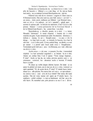 Stelian G. Papadopoulos – Fericitul Iacov Tsalikis
         ~nainte de a se lumina de ziuã s-a întors în mãnãstire ºi era
plin de bucurie cã Sfântul sãu a stat lângã el. Se simþea foarte
mulþumit cã nu s-a mâniat Cuviosul David pentru moþãiala lui.
       - Sfântul este atât de mãrinimos - cugeta el. Oare cum va
fi Domnul nostru. Dar cine sunt eu, care îndrãznesc sã cer milã?...
un nimic... întin aerul, mâhnesc pe Sfântul ºi pe Domnul meu...
oare ce voi pãþi la judecatã, ce voi rãspunde?... gândi apoi. ªi
acestea le spunea pânã la fericita lui adormire. Cine? Cel ce a dat
poruncã Satanei ºi cerea poruncitor de la Cuviosul David ºi
de la Sfântul Ioan Rusul sã facã cutare bine ºi un altul.
         ~ntorcându-se, a deschis poarta mãnãstirii ºi a intrat.
Monahii "dormeau". A sunat clopotul ºi înainte de rãsãritul
soarelui era gata. A pus samarul pe catâr. Era duminicã dimineaþa ºi
trebuia sã .meargã în sat sã liturghi-seascã. ªi-a pus cãrþile în
desagã, ºi-a împãturit cu grijã veºmintele în boccea, le-a luat la
subþioarã ºi a ieºit din curte. A tras catârul lângã un dâmb, s-a suit
pe samar ºi a pornit spre locul unde avea sã liturghiseascã.
Terminând acolo treb uia sã urce ºi la Drimona, un sãtuleþ aflat mai
sus de mãnãstire.
         Acolo avea sã sãvârºeascã o cununie. S-a dus ºi terminând
slujbele ºi-a luat animalul cugetând sã se întoarcã la mãnãstire.
Atunci un cioban bine fãcut îi spune: "Vom merge împreunã,
Pãrinte". Acela se lepãda, nu vedea pricina pentru care sã se
osteneascã voinicul, însã deoarece acela a insistat. Pãrintele
Iacov a cedat.
         Pe drum au vorbit despre diferite lucruri. De îndatã ce au
ajuns la pârâul cel mare, puþin mai jos de mãnãstire, voinicul s-a
oprit spunând: "Ei, de acum du-te, Pãrinte!" Pãrintele Iacov insistã
atunci ca sã afle pricina. Nu cumva tânãrul voia sã se spovedeascã,
nu cumva voia sã cearã ceva de la pãrintele? Dar nimic din toate
acestea. Tânãrul voise numai s-l apere pe Pãrintele Iacov. I-a
explicat cã ceilalþi ciobani ºi sãteni se înteleseserã s-l batã pe pãrin-
tele Iacov. Pe monahul care, prin prezenþa sa nu-i lãsa sã devinã

                                                                       80
 