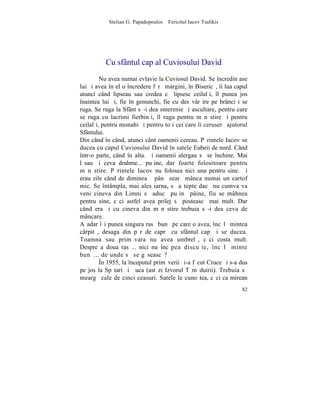 Stelian G. Papadopoulos – Fericitul Iacov Tsalikis




          Cu sfântul cap al Cuviosului David
         Nu avea numai evlavie la Cuviosul David. Se încredinþase
lui ºi avea în el o încredere fãrã margini, în Bisericã, îi lua capul
atunci când lipseau sau credea cã lipsesc ceilalþi, îl punea jos
înaintea lui ºi, fie în genunchi, fie cu desãvârºire pe brânci i se
ruga. Se ruga la Sfânt sã-i dea smerenie ºi ascultare, pentru care
se ruga cu lacrimi fierbinþi, îl ruga pentru mãnãstire ºi pentru
ceilalþi, pentru monahi ºi pentru toþi cei care îi ceruserã ajutorul
Sfântului.
Din când în când, atunci cânt oamenii cereau. Pãrintele Iacov se
ducea cu capul Cuviosului David în satele Eubeii de nord. Când
într-o parte, când în alta. ªi oamenii alergau sã se închine. Mai
lãsau ºi ceva drahme... puþine, dar foarte folositoare pentru
mãnãstire. Pãrintele Iacov nu folosea nici una pentru sine. ªi
erau zile când de dimineaþã pânã searã mânca numai un cartof
mic. Se întâmpla, mai ales iarna, sã aºtepte dacã nu cumva va
veni cineva din Limni sã aducã puþinã pâine, fiu se mâhnea
pentru sine, cãci astfel avea prilej sã posteascã mai mult. Dar
când era ºi cu cineva din mãnãstire trebuia sã-i dea ceva de
mâncare.
Aºadar îºi punea singura rasã bunã pe care o avea, încãlþãmintea
cârpitã, desaga din pãr de caprã cu sfântul cap ºi se ducea.
Toamna sau primãvara nu avea umbrelã, cãci costa mult.
Despre a doua rasã... nici nu încãpea discuþie, încãlþãminte
bunã... de unde sã se gãseascã?
         ~n 1955, la începutul primãverii ºi-a fãcut Cruce ºi s-a dus
pe jos la Spãtari ºi Þuca (astãzi Izvorul Tãmãduirii). Trebuia sã
meargã cale de cinci ceasuri. Satele le cunoºtea, cãci ca mirean
                                                                  82
 
