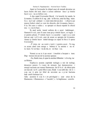 Stelian G. Papadopoulos – Fericitul Iacov Tsalikis
        Apariþia Cuviosului în chipul unui alt monah devenise un
lucru foarte obiºnuit; doar o ceruse odinioarã însuºi pãrintele
Iacov ca sã nu se înfricoºeze.
        A dus capul Cuviosului David ºi în locurile lui natale, în
Livanates. îl cobora în dãsagã pânã la Rovies, satul de lângã mare.
Ca sã nu-l vadã ciobanii ºi sãtenii intra într-un desiº ºi observa pe
marea Eubeii când va veni de dincolo, din Livanates, barca sã
îl ia. De cum o vedea cã se apropie se ducea repede la cheiul
mic ºi sãrea în barcã.
        ~n anul acela þinutul suferea de o secetã îndelungatã.
Oamenii bãrcii, care îl cunoºteau pe pãrintele Iacov, se rugau ºi
ei pentru ploaie. Pãrintele Iacov i-a ascultat ºi apoi s-a aºezat
într-un capãt al bãrcii, care de acum se apropia de Livanates.
Atunci pãrintele Iacov þinând desaga cu capul în braþe îi spuse
Cuviosului:
        - Pãrinte, iatã au venit sãtenii tãi pentru secetã. Te rog,
ca acum când vom merge sã bubuieºti. Ia aminte sã nu mã
ruºinezi. Te vei face ºi tu de râs, mã voi face ºi eu.

        Numai ce au ieºit pe uscat ºi imediat a început sã tune.
Dupã treizeci de ani de la acestea spunea:
        - Eu, fratele meu, le spun la urechea Sfântului ºi el ia legãturã
cu Hristos.
        Explicaþia aceasta cuprinde teologia a mii de teologi,
deoarece putere fãcãtoare de minuni, har dumnezeiesc ºi
energii necreate are numai Dumnezeu. Iar El le dã de obicei prin
cei mai aleºi ai Sãi, prin Sfinþii care, fiindcã L-au iubit desãvârºit ºi
s-au curãþit prin tot felul de nevointe au cãpãtat harisma
îndrãznelii înaintea Lui.
Adicã acestora li s-au hãrãzit privilegiul sã cearã orice de la
Dumnezeu ºi Dumnezeu sã-i "asculte", sã le împlineascã cererile.



                                                                      84
 