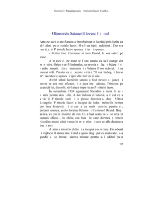 Stelian G. Papadopoulos – Fericitul Iacov Tsalikis




          Ofensivele Satanei `l lovesc fãrã milã
Arta pe care o are Satana a întrebuintat-o lucrând prin ispite ca
s-l abatã pe pãrintele Iacov. H-a lãsat ispitã nefolositã. Dar n-a
reuºit, cãci Pãrintele Iacov spunea ºi iarãºi spunea:
         - Pentru tine. Cuvioase al meu David, le voi suferi pe
toate.
         A înþeles cã pe toate le fãcea satana ca s-l alunge din
mãnãstire. Orice s-ar fi întâmplat, se nevoia sã facã rãbdare ºi sã
rãmânã smerit. ªtia cã smerenia ºi rãbdarea îl vor mântui. ªi nu
numai atât. Presimþea cã aceste virtuþi "îl vor îmbogãþi într-o
zi". Acestea le spunea ºi spre sfârºitul vieþii sale.
         Astfel stând lucrurile satana a fost nevoit sã joace ºi
cartea sa cea mai eficace, ºi o juca încã adesea. Trimetea pe
ucenicii lui, diavolii, s-l atace trupeºte pe Pãrintele Iacov.
         ~n octombrie 1954 egumenul Nicodim a mers în mã-
nãstire pentru douã zile. A dat îndrumãri tuturor, a vãzut ce a
sãvârºit Pãrintele laob ºi a plecat dimineaþa, dupã Sfânta
Liturghie. Pãrintele Iacov a început de îndatã treburile pentru
curãþirea bisericii. ªi o curãþa cu multã atenþie, pentru cã,
precum spunea, acolo locuiau Hristos ºi Cuviosul David. Dupã
aceea, cu puþin înainte de ora 11, a luat scara ca sã se urce în
camera oficialã, în chilia cea bunã în care dormea pãrintele
riicodim atunci când venea în mãnãstire ºi care se afla deasupra
bucãtãriei.
         Aºadar a intrat în chilie ºi a început s-o mãture. Era obosit
ºi mijlocul îl durea tare. Când a ajuns lângã pat cu maturatul, s-a
gândit sã se întindã câteva minute pentru a-ºi odihni puþin

                                                                   85
 