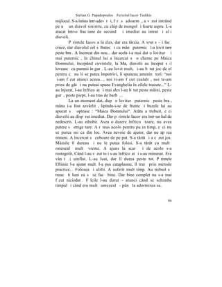 Stelian G. Papadopoulos – Fericitul Iacov Tsalikis
mijlocul. S-a întins într-adevãr ºi, fãrã sã adoarmã, a vãzut intrând
pe uºã un diavol sinistru, cu chip de mongol ºi foarte aspru. L-a
atacat într-o fracþiune de secundã ºi imediat au intrat ºi alþi
diavoli.
        Pãrintele Iacov a înþeles, dar era târziu. A vrut sã-ºi facã
cruce, dar diavolul cel sãlbatec ºi cu mânã puternicã l-a lovit tare
peste braþ. A încercat din nou... dar acela i-a mai dat o loviturã ºi
mai puternicã, în chinul lui a încercat sã o cheme pe Maica
Domnului, începând cuvintele, la Ma, diavolii au început sã-l
loveascã cu pumnii în gurã. L-au lovit mult, ºi-au bãtut joc de el
pentru cã nu li se putea împotrivi, îi spuneau ameninþãtori: "noi
þi-am fãcut atunci aceea..., noi ti-am fãcut cealaltã, noi te-am
prins de gât ºi nu puteai spune Evanghelia în zilele trecute..." L-
au înjurat, l-au înfricoºat ºi mai ales l-au bãtut peste mâini, peste
gurã, peste piept, l-au tras de barbã...
        La un moment dat, dupã o loviturã puternicã peste braþ,
mâna i-a fost azvârlitã, lipindu-i-se de frunte ºi buzele lui au
apucat sã ºopteascã: "Maica Domnului". Atâta a trebuit, cãci
diavolii au dispãrut imediat. Dar pãrintele Iacov era într-un hal de
nedescris. L-au zdrobit. Avea o durere înfricoºãtoare, nu avea
putere sã strige tare. A rãmas acolo pentru puþin timp, cãci nu
se putea miºca din loc. Avea nevoie de ajutor, dar nu apãrea
nimeni. A încercat sã coboare de pe pat. S-a târât ºi a cãzut jos.
Mâinile îl dureau ºi nu le putea folosi. S-a târât cu multã
ostenealã multã vreme. A ajuns la scarã ºi de acolo s-a
rostogolit, Când l-au vãzut toþi s-au înfricoºat ºi s-au minunat. Era
vânãt ºi umflat. L-au luat, dar îl durea peste tot. Pãrintele
Eftimie l-a ajutat mult. I-a pus cataplasme, îl tratã prin metode
practice... Folosea ºi alifii. A suferit mult timp. Au trebuit sã
treacã 6 luni ca sã se facã bine. Dar bine complet nu s-a mai
fãcut niciodatã. Fãlcile l-au durut - atunci când se schimba
timpul ºi când era multã umezealã - pânã la adormirea sa.


                                                                  86
 