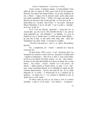 Stelian G. Papadopoulos – Fericitul Iacov Tsalikis
         Aceiaºi tacticã a repetat-o satana ºi în alte prilejuri. Unui
astfel de atac l-a supus în 1958, care a fost la fel de groaznic.
Diavolii l-au atacat sub chipul înfricoºãtor al unei matahale de
om, sãlbatic ºi negru. Era la muzeul vechi, acolo unde acum
este chilia monahilor Pavel ºi Efrem. Cel negru mai întâi, apoi
diavolii cei mai mici care îl însoþeau dupã el, l-au lovit în fatã ºi
peste mâini, ca sã nu poatã face Cruce ºi sã nu o poatã chema pe
Maica Domnului. L-au ocãrât urât ºi i-au fãgãduit cã niciodatã
nu îl vor lãsa liniºtit.
         Rãul fãcut de diavoli, zgomotul ºi strigãtele lor se
auzeau pânã jos, deºi puþin. Doi monahi din bucãtãrie, care au
auzit zgomotul, nu ºi-au închipuit cã se întâmplã aºa ceva în
chiliile de sus. Pãrintele Iacov s-a târât anevoie fiind zdrobit ºi
pe jumãtate leºinat. A stat acolo mult timp, pânã când din
întâmplare l-au aflat. Când ºi-a revenit, li s-a plâns:
         - Fraþilor, n-ati auzit ca sã veniþi sã mã ajutaþi. M-au distrus
diavolii...
         Iarãºi cataplasme, iarãºi frectii ºi semnele au rãmas pe
el luni de zile.
         ~n anul acela, 1958, a avut ºi o altã încercare mare. La
începutul lui ianuarie a murit sora lui, Anastasia. O iubea mult
ºi pentru ea întârziase sã intre în mãnãstire. Lãsase si doi orfani,
pe Mãria si pe David. Era bolnãvicioasã si sãracã. Grav bolnavã
au luat-o cu un catâr din Farakla si au dus-o la Atena. Nu s-a mai
întors.... nici moartã. Aceastã moarte s-a fãcut pricinã de
durere ºi plâns pentru pãrintele Iacov, ca dupã o sorã dupã
trup. Acest eveniment dureros el l-a schimbat în cuptor de gal-
vanizare duhovniceascã, într-un nou mod de curãþire, în ciuda
dragostei ce i-o purta ºi a binecuvântãrii ce o primise de la
egumen, ºi-a impus sieºi sã n-o viziteze în ultimele ei zile, la
spital, nici s-o vadã moartã.
         O iubise mult pe sora sa, de aceea a voit ca virtutea
monahalã a depãrtãrii de lume ºi de rudenii sã stãpâneascã

                                                                      87
 
