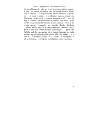 Stelian G. Papadopoulos – Fericitul Iacov Tsalikis
înlãuntrul lui cu desãvârºire, în acest moment critic a încercat
sã rupã, ca monah, dependenþa de persoanele înrudite iubite.
Dar se interesa ºi se ruga neîncetat pentru mântuirea sufletului
lor. ªi a simþit o odihnã ºi o mângâiere nespuse atunci când
Dumnezeu i-a descoperit cã sora sa Anastasia se aflã - plinã de
negrãitã veselie - "în cortul ceresc al Sfântului Ioan Rusul". Toate
acestea se descriu în chip minunat în scrisoarea de rãspuns a sta-
reþului adresatã prietenului lui, preotului Teodor Teodosiu.
(Pãrintele Teodor este fiul pãrintelui Dimitrie Teodosiu, care ca
preot de mir avea responsabilitatea duhovniceascã ºi peste satul
Farkala, unde l-a cunoscut pe micul Iacov). Deoarece conþinutul
scrisorii are un stil caracteristic pentru felul cum gândea ºi trãia
stareþul, ºi deoarece descrie niºte vedenii ºi descoperiri, o
adãugãm întreagã cu ortografia ei, îndreptând numai punctuaþia:




                                                                 88
 