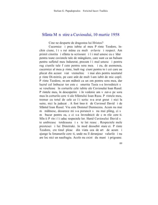 Stelian G. Papadopoulos – Fericitul Iacov Tsalikis




  Sfânta Mãnãstire a Cuviosului, 10 martie 1958
        Cine ne desparte de dragostea lui Hristos?
        Cucernice ºi prea iubite al meu Pãrinte Teodore, în-
chinãciune, îþi sãrut mâna cu multã evlavie ºi respect. Am
primit cinstita ºi sfânta ta scrisoare ºi îþi mulþumesc cu cãldurã
pentru toate cuvintele tale de mângâiere, care sunt ca un balsam
pentru sufletul meu îndurerat, precum îþi mulþumesc ºi pentru
rugãciunile tale fãcute pentru sora mea. ªi eu, de asemenea,
cucernice al meu pãrinte, înalt rugãciuni pentru toþi cei care au
plecat din aceastã viatã vremelnicã ºi mai ales pentru neuitatul
pãrinte Di-mitrie, pe care atât de mult l-am iubit de mic copil.
Pãrinte Teodore, m-am mâhnit ca un om pentru sora mea, dar
lucrul cel îmbucurãtor este cã smerita Tasia s-a învrednicit sã
se veseleascã în corturile cele iubite ale Cuviosului Ioan Rusul.
Pãrintele meu, în descoperire ºi în vedenie am vãzut-o pe sora
mea în corturile cereºti ale Sfântului Ioan Rusu. Pãrintele meu,
tremur cu totul de cele ce îþi scriu: n-a avut greutãþi nici la
suire, nici la judecatã. A fost însoþitã de Cuviosul David ºi de
Sfântul Ioan Rusul. Viu este Domnul Dumnezeu. Acum nu mai
mã mâhnesc, deoarece mi s-a poruncit sã nu mai plâng, ci sã
mã bucur pentru ea, cãci s-a învrednicit de cãmãrile cereºti.
Sfinþii Pãrinþi îþi aduc respectele lor. Harul Cuviosului David sã
te umbreascã totdeauna ºi sã te întãreascã. Respectele mele
preotesei ºi lui Dimitraki. în mod deosebit stareþei. Pãrinte
Teodore, creºtinul pleacã din viata cea deºartã de acum ºi
ajunge la limanurile cereºti, unde nu îl deranjeazã valurile ºi nu
are loc nici un naufragiu. Acolo nu existã duºmani ºi prigoane.
                                                                89
 