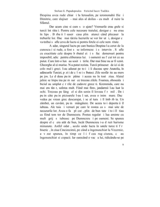 Stelian G. Papadopoulos – Fericitul Iacov Tsalikis
Despina avea rude chiar ºi la Ierusalim, pe ieromonahii Ilie ºi
Dimitrie, care slujiserã - mai ales al doilea - cu multã dãruire la
Sfântul.
        Dar acum cine si cum sã o ajute? Vremurile erau grele si
turcii întãrâtaþi. Pentru cele necesare traiului, desigur cã nu erau
în lipsã. Bãrbaþii lãsaserã casa plinã atunci când plecaserã la
treburile lor. Dacã mai târziu lucrurile se vor înrãutãþi, desigur cã
va trebui sã afle ceva de lucru si pentru fetele ei cele nemãritate.
        Aºadar, singurul lucru pe care bunica Despina l-a cerut de la
cunoscuþi si rude, a fost sã se informeze ºi sã intervinã. Sã afle
cu exactitate cele despre bãrbatul ei ºi sã facã demersuri pentru
imposibil, adicã pentru eliberarea lui. ªi oamenii au fãcut tot ce au
putut. Cam într-o lunã au sosit ºi ºtirile. Dar mai bine nu ar fi venit.
Gheorghe al ei murise. N-a putut rezista. Turcii prinseserã de ici si de
colo mulþi greci. I-au adunat pe toþi ºi îi duceau spre Anatolia, în
adâncurile Turciei, pãziþi de cãlãreþi sãlbateci. Zile nesfârºite au mers
pe jos. Le dãdeau puþinã pâine ºi aceea nu în toatã ziua. Alaiul
jalnic se împuþina pe mãsurã ce treceau zilele. Foamea, oboseala ºi
biciul au umplut cãrãrile de cadavre greceºti. Kremmida, care nu
mai era tânãr, suferea mult. Fiind mai firav, jandarmii l-au luat la
ochi. Treceau pe lângã el si din senin îl loveau fãrã milã. Deºi
puþin câte puþin picioarele l-au lãsat, avea o inimã mare. Dacã
vedea pe vreun grec descurajat, i se alãtura ºi îl îmbãrbãta. Un
zâmbet, un cuvânt, puþinã mângâiere. De aceea toþi deportaþii îl
iubeau. Alcãtuia ºi versuri pe care le rostea ca sã mai uite de
necazurile lor. Avea o faþã plãcutã, plinã de bunãtate ºi toþi îl ºtiau
ca fiind temãtor de Dumnezeu. Postea regulat ºi lua aminte cu
multã grijã sã iubeascã pe Dumnezeu ºi pe oameni. Se spunea
despre el cã era atât de bun, încât Dumnezeu i-a dãruit harisme
minunate. Astfel odatã, acolo unde lucra în satele turceºti fãrã
bisericã, în ziua Cincizecimii, pe când a îngenunchiat la Vecernie,
a vãzut spunea, `n timp ce îºi fãcea rugãciunea, cã au
îngenunchiat si copacii. Iar oarecând o vacã a lui, ridicându-se pe

                                                                       9
 