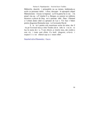 Stelian G. Papadopoulos – Fericitul Iacov Tsalikis
Mâhnirile, durerile ºi primejdiile nu au intrare, întâlnindu-se
acolo cu persoane iubite ºi alese, descoperã în aproapele chipul
Mântuitorului ºi locuieºte împreunã cu El în patria Sa veºnicã ºi în
preaslãvita casã a Pãrintelui Sãu. Desigur, ca oameni ne mâhnim
deoarece a plecat de lângã noi o persoanã iubitã. Doar ºi Domnul
a lãcrimat atunci când s-a apropiat de Lazãr. Voi face rãbdare
pentru dragostea Domnului meu ºi a Cuviosului David.
        Sã mã ierþi pentru cele neserioase scrise de mine, dar îl
ºtiu pe Cuviosul meu pãrinte Teodor cât mã iubeºte ºi nu mã va
lua în nume de rãu. V-am obosit, pãrintele meu, dar credinþa
este vie ºi toate sunt sfinte. Cu multã dragoste, evlavie ºi
respect îþi sãrutã sfântul cap cu sãrutare sfântã.

Smeritul rob al Domnului, † Iacov




                                                                 90
 