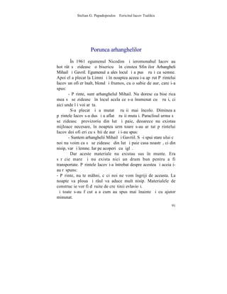 Stelian G. Papadopoulos – Fericitul Iacov Tsalikis




                    Porunca arhanghelilor
        ~n 1961 egumenul Nicodim ºi ieromonahul Iacov au
hotãrât sã zideascã o bisericuþã în cinstea Sfinþilor Arhangheli
Mihail ºi Gavril. Egumenul a ales locul ºi a pus þãruºi ca semne.
Apoi el a plecat la Limni ºi în noaptea aceea i-a apãrut Pãrintelui
Iacov un ofiþer înalt, blond ºi frumos, cu o sabie de aur, care i-a
spus:
       - Pãrinte, sunt arhanghelul Mihail. Nu doresc ca bise rica
mea sã se zideascã în locul acela ce s-a însmenat cu þãruºi, ci
aici unde îþi voi arãta.
        S-a plecat ºi a mutat þãruºii mai încolo. Dimineaþa
pãrintele Iacov s-a dus ºi a aflat þãruºii mutaþi. Paraclisul urma sã
se zideascã provizoriu din lut ºi paie, deoarece nu existau
mijloace necesare, în noaptea urmãtoare s-au arãtat pãrintelui
Iacov doi ofiþeri cu sãbii de aur ºi i-au spus:
       - Suntem arhanghelii Mihail ºi Gavriil. Sã-i spui stareþului cã
noi nu voim ca sã se zideascã din lut ºi paie casa noastrã, ci din
nisip, var ºi lemne. Iar pe acoperiº cu þiglã.
        Dar aceste materiale nu existau sus în munte. Era
sãrãcie mare ºi nu exista nici un drum bun pentru a fi
transportate. Pãrintele Iacov i-a întrebat despre acestea ºi aceia i-
au rãspuns:
- Pãrinte, nu te mâhni, cãci noi ne vom îngriji de aceasta. La
noapte va ploua ºi râul va aduce mult nisip. Materialele de
construcþie vor fi dãruite de creºtinii evlavioºi.
ªi toate s-au fãcut aºa cum au spus mai înainte ºi cu ajutor
minunat.
                                                                   91
 