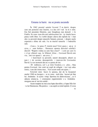 Stelian G. Papadopoulos – Fericitul Iacov Tsalikis




         Emanaþia haricã nu se poate ascunde
         ~n 1962 preotul satului Izvorul Tãmãduirii, despre
care am pomenit mai înainte, s-a dus s-l vadã la mãnãstire.
Era fiul preotului Dimitrie, care liturghisea mai demult ºi în
Farkla. Se cunoºteau din anii adolescentei lor ºi pãrintele Iacov
putea vorbi liber. I-a vorbit despre câteva din ispitele lui ºi mai
ales i-a povestit despre atacurile Satanei, precum ºi despre unele
experienþe sfinte ale sale. I-a mãrturisit temerile ºi îndoielile
sale.
        - Cum sã le spun, Pãrintele meu? Unii spun cã am pãþit
ceva, cã sunt bolnav... Deoarece spunea diavolul celorlalþi
diavoli: "Rupeti-i mâna cu care face cruce!" ªi cele pe care le
vãd pe sfântul cap, în Sfântul Altar... Cuviosul David este
viu... îmi vor spune cã am ceva...?
         ªi încet-încet i-a povestit, uneori descoperit, alteori cu
jumãtãþi de cuvinte, descoperirile ºi intervenþiile Cuviosului
David. La un moment dat nu s-a putut abþine.
        - Mã mâhnesc, sufãr, pãrinte Teodore, o sã plec... Stau
pentru Cuviosul. Am venit un copil de refugiat ºi nu i-am adus
nimic, i-am dat inima mea... Vezi acum unde am ajuns...!
         Fericitul stareþ Iacov le spunea, dar de la începutul
anului 1960 au început sã se mãreascã mult douã lucruri pe fata
lui. Amândouã în acelaºi timp. Sporirea lui duhovniceascã, ce îi
aducea emanaþia, ºi extenuarea organismului sãu. Amândouã
mergeau una alãturi de cealaltã.
         Acum noaptea nu mai avea lupta diavolilor, ci lupta Sfinþilor
ºi a lui Dumnezeu. Mu pentru cã s-au asprit cu totul ispitele. Ci avea
                                                                   92
 