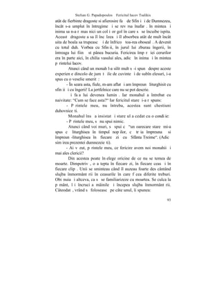 Stelian G. Papadopoulos – Fericitul Iacov Tsalikis
atât de fierbinte dragoste si afierosire faþã de Sfinþi ºi de Dumnezeu,
încât s-a umplut în întregime ºi se revãrsa înafarã. în mintea ºi
inima sa n-a rãmas nici un colþiºor gol în care sã se încuibe ispita.
Aceastã dragoste a sa îl încãlzea ºi îl absorbea atât de mult încât
uita de boala sa trupeascã ºi de înfricoºãtoa-rea obosealã. A devenit
cu totul duh. Vorbea cu Sfinþii, în jurul lui zburau îngerii, în
întreaga lui fiinþã stãpânea bucuria. Fericirea împãrãþiei cerurilor
era în parte aici, în chilia vasului ales, adicã în inima ºi în mintea
pãrintelui Iacov.
         Atunci când un monah l-a silit mult sã-i spunã despre aceste
experienþe dincolo de jumãtãþile de cuvinte ºi de subînþelesuri, i-a
spus cu o veselie smeritã:
        - ~n seara asta, fiule, m-am aflat ºi am împreunã liturghisit cu
sfinþii ºi cu îngerii! La jertfelnice care nu se pot descrie.
         ªi faþa lui devenea luminã. Iar monahul a întrebat cu
naivitate: "Cum se face asta?" Iar fericitul stareþ i-a rãspuns:
        - Pãrintele meu, nu întreba, acestea sunt chestiuni
duhovniceºti.
         Monahul însã a insistat ºi stareþul a cedat cu o condiþie:
        - Pãrintele meu, sã nu spui nimic.
         Atunci când voi muri, sã spui cã "un oarecare stareþ mi-a
spus cã liturghisea în timpul nopþilor, cã trãia împreuna si
împreunã-liturghisea în fiecare zi cu Sfânta Treime". (Adicã
simþirea prezentei dumnezeieºti).
        - Ai vãzut, pãrintele meu, ce fericire avem noi monahii ºi
mai ales clericii?
         Din acestea poate înþelege oricine de ce nu se temea de
moarte. Dimpotrivã, o aºtepta în fiecare zi, în fiecare ceas ºi în
fiecare clipã. Unii se sminteau când îl auzeau foarte des cântând
slujba înmormântãrii în ceasurile în care fãcea diferite treburi.
Obiºnuia ºi altceva, ca sã se familiarizeze cu moartea. Se culca la
pãmânt, îºi încruciºa mâinile ºi începea slujba înmormântãrii.
Câteodatã, vrând sã foloseascã pe câte unul, îi spunea:

                                                                     93
 