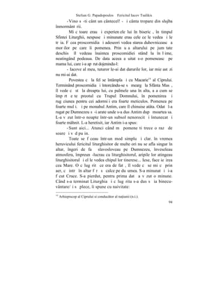 Stelian G. Papadopoulos – Fericitul Iacov Tsalikis
       - Vino sã-ti cânt un cântecel! - ºi cânta tropare din slujba
înmormântãrii.
         Miºcãtoare erau ºi experienþele lui în bisericã, în timpul
Sfintei Liturghii, nespuse ºi minunate erau cele ce le vedea ºi le
trãia. Fãcea proscornidia ºi adeseori vedea starea duhovniceascã a
morþilor pe care îi pomenea. Prin uºa altarului pe jumãtate
deschisã îl vedeau înaintea proscomidiei stând la înãlþime,
neatingând podeaua. De data aceea a uitat s-o pomeneascã pe
mama lui, care i-a apãrut dojenindu-l:
       - Iacove al meu, tuturor le-ai dat darurile lor, iar mie astãzi
nu mi-ai dat.
         Povestea cã la fel se întâmpla ºi cu Macarie14 al Ciprului.
Terminând proscornidia ºi întorcându-se sã meargã la Sfânta Masã,
îl vede cã stã la dreapta lui, cu palmele una în alta, aºa cum se
împãrtãºeºte preotul cu Trupul Domnului, în pomenirea ºi
rugãciunea pentru cei adormiþi era foarte meticulos. Pomenea pe
foarte mulþi. ªi pe monahul Antim, care îl chinuise atâta. Odatã l-a
rugat pe Dumnezeu sã-i arate unde s-a dus Antim dupã moartea sa.
L-a vãzut într-o noapte într-un subsol nenorocit ºi întunecat ºi
foarte mâhnit. L-a heretisit, iar Antim i-a spus:
       - Sunt aici... Atunci când mã pomeneºti trece o razã de
soare ºi vãd puþin.
         Toate se fãceau într-un mod simplu ºi clar. în vremea
heruvicului fericitul liturghisitor de multe ori nu se afla singur în
altar, îngeri de faþã slavosloveau pe Dumnezeu, înveseleau
atmosfera, împreunã-lucrau cu liturghisitorul, aripile lor atingeau
liturghisitorul ºi el le vedea chipul lor tineresc... Iese, face ieºirea
cea Mare. O cãlugãritã ce era de fatã, îl vede cã se miºcã prin
aer, cã intrã în altar fãrã sã calce pe duºumea. S-a minunat ºi ºi-a
fãcut Cruce. S-a pierdut, pentru prima datã a vãzut o minune.
Când s-a terminat Liturghia ºi cãlugãrita s-a dus sã ia binecu-
vântare/ºi sã plece, îi spune cu naivitate:
14
     Arhiepiscop al Ciprului si conductor al na]iunii (n.t.).
                                                                      94
 