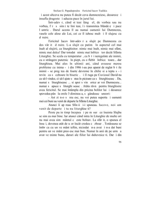 Stelian G. Papadopoulos – Fericitul Iacov Tsalikis
ªi acest altceva nu putea fi decât ceva dumnezeiesc, deoarece ºi
insufla dragoste ºi aducea pace în jurul lui.
         ~ntr-adevãr, când stãteai lângã el, de vorbea sau nu
vorbea, fãrã sã simþi te liniºteai, îþi transmitea blândeþe ºi pace
lãuntricã. Darul acesta îl au numai oamenii lui Dumnezeu,
vasele cele alese ale Lui, cei ce îl iubesc mult ºi îl slujesc cu
dãruire.
         Fericitul Iacov într-adevãr a slujit pe Dumnezeu cu
desãvârºitã dãruire. L-a slujit cu patimã în aspectul cel mai
înalt al slujirii, ca liturghisitor. nimic mai înalt, nimic mai sfânt,
nimic mai dulce! Dar totodatã nimic mai înfricoºãtor decât Sfânta
Liturghie. Se scula cu temperaturã, cu bãtãi neregulate ale inimii,
cu o strângere puternicã în piept, cu o flebitã înfricoºãtoare... dar
liturghisea. Mai ales în ultimii ani, când avusese mereu
probleme cu inima - ºi din 1986 i-au pus aparat de reglat bãtãile
inimii - se pregãtea de foarte devreme în chilie si aºtepta sã-ºi
revinã ca sã coboare în bisericã. ªi îl ruga pe Cuviosul David nu
ca s-l vindce, ci s-l ajute sã stea în picioare ca sã liturghiseascã. Da,
numai sã liturghiseascã... si apoi sãvinã orice ar voi Dumnezeu...
numai sã apuce sã liturghi seascã. Atâta râvnã pentru liturghisire
avea fericitul. Se mai întâmpla din pricina bolilor lui ºi deoarece
spovedea pânã la orele 3 dimineaþa, sã gândeascã uneori:
         - Astãzi n-o sã reuºesc, nu voi putea suporta ºi oamenii
mei cei buni au venit de departe la Sfânta Liturghie.
         Atunci îi apãreau Sfinþii ºi-i spuneau. Iacove, noi am
venit de departe ºi tu nu liturghiseºti?
         Peste puþin timp începea ºi pe mãsurã ce înainta Slujba
se simþea mai bine. Iar atunci când intra în Liturghie de multe ori
nu mai avea simþãmântul cã este bolnav. La sfârºit, o spunea el
însuºi, devenea atât de uºor încât credea cã zboarã. Totdeauna se
îmbrãca cu un veºmânt ieftin, niciodatã n-a avut ºi n-a dat bani
pentru un veºmânt preoþesc mai bun. Numai în anii de pe urmã a
avut veºminte bune, daruri ale fiilor lui duhovniceºti. Dar ºi din

                                                                        96
 