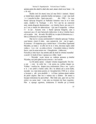 Stelian G. Papadopoulos – Fericitul Iacov Tsalikis
acestea purta din când în când câte unul, atunci când avea lume ºi la
sãrbãtori.
         ~nchinãtorii de atunci erau cei mai fericiþi oameni. Atunci
pãrintele Iacov, datoritã putinilor închinãtori putea sã-i vadã mai mult
ºi sã-i asculte în tihnã. Apoi erau anii -        din 1960 - în care
bunul episcop Grigorie al Halkidei trimetea vara la mãnãstire
copii, studenþi la Teologie ºi alþii. Toþi aceºtia au cunoscut
nemãsurata dragoste dumnezeiascã a pãrintelui Iacov, pe care si l-
au fãcut pãrintele lor duhovnicesc ºi pe care îl respectau ºi iubeau
fãrã mãsurã. Aceasta voia ºi bunul episcop Grigorie, care a
cunoscut sau a bãnuit harismele duhovniceºti ale pãrintelui Iacov
cel cu putinã ºtiinþã de carte. De altfel nu i-a spus la hirotonia sa, cã
într-o zi Biserica îl va proclama sfânt?
         Dar nu toþi aveau sentimentele bãtrânului episcop. Vedeau
cum lumea - tineri, bãtrâni, þãrani, oameni de ºtiinþã, meºteºugari -
îl cinsteau ºi îl respectau pe pãrintele Iacov ºi îl invidiau. Egumenul
Hicodim, cu toate cã se afla rar în mãnãstire, devenea aspru când
vedea cã i se sãrutã cu atâta evlavie ºi încredere mâna pãrintelui
Iacov, care la urma urmei era ºi liturghisitor ºi duhovnic.
Fericitul pãrinte Iacov lua aminte atât de mult la virtutea monahalã
a ascultãrii încât el însuºi spunea ca o sfântã laudã:
         - Niciodatã n-am trecut cu vederea porunca pãrintelui
Nicodim, nici prin gând nu mi-a trecut sã nu-l ascult.
         La fel putea spune ºi despre virtutea neagoniselii. Era însã
uºoarã ºi micã în ochii lui ºi de aceea nu vorbea despre ea.
Vorbea ºi realiza însã despre cea a milosteniei. Prea sãrac ºi gol a
trãit ºi tot astfel a închis ochii. Deºi în ultimii ani a avut multe,
niciodatã n-a þinut nimic pentru el. începând din 1960 mãnãstirea
a început sã aibã ceva posibilitãþi. ªi el însuºi primea atunci salariu
de preot slujitor. Dar nu-i rãmânea nici o drahmã. De atunci a
început milostenia lui proverbialã. Mai întâi sute, apoi mii au fost
miluiþi cu sume mari ºi mai ales cu trimiteri de bani regulate.
Pânã a ajunge egumen, totdeauna îl întreba pe pãrintele

                                                                      97
 