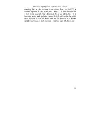 Stelian G. Papadopoulos – Fericitul Iacov Tsalikis
riicodim dacã sã dea ceva de la mãnãstire. Dupã ce, în 1975 a
devenit egumen i s-au oferit mulþi bani, ºi dãdea milioane la
sãraci ºi mai ales la bolnavi. Lumea îi ducea sau îi trimetea ºi el îi
împãrþea acolo unde trebuia. Numai de 2-3 ori l-au înºelat niºte
mici excroci ºi le-a dat bani. Dar nu s-a mâhnit, cãci foarte
repede i-au trimis cu mult mai mulþi pentru sãracii ºi bolnavii lui.




                                                                   98
 