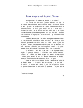 Stelian G. Papadopoulos – Fericitul Iacov Tsalikis




             ~nmulþirea prescurei ºi a pastei fãinoase
         ~n august 1963 au venit la mãnãstire 75 de livanaþi15.
         Au lucrat de bunãvoie pentru bazinul de apã al
mãnãstirii. Mulþi livanati din Livanates, patria Cuviosului David,
au pus fãgãduinþã sã ofere ceva mãnãstirii compatriotului lor în
bani sau muncã. Aºa au ajuns atunci aceºti 75 de bãrbaþi sã
lucreze la bazin, în mãnãstire se mai aflau 15 ca sã ajute.
Pãrintele Iacov coordona în general lucrãrile, dar era ºi singurul
care trebuia sã se îngrijeascã de mâncarea ºi gãzduirea acestor
oameni buni.
         A folosit orice exista ºi nu exista în magazie. Dar într-o bunã
zi s-au terminat alimentele. Bani nu avea. A cãutat pe toate
rafturile, prin toate colþurile. A reuºit sã afle 2 ocale ºi jumãtate
de paste fãinoase, iar ca pâine numai o jumãtate de prescurã. I-a
dat ºi bãtrânul Eftimie o jumãtate de pâine. Cantitãþi de glumã
pentru circa 100 oameni care lucrau toatã ziua cu mâinile.
         Se mâhnea ºi nu ºtia ce sã facã. L-a cuprins deznã-
dejdea ºi aproape plângea cã trebuia sã lase lumea flãmândã.
Deodatã luã cratiþa cea mare de pe foc, aruncã în ea pastele
fãinoase, puse pâinea alãturi ºi aºa cum era se duse în bisericã.
S-a oprit înaintea icoanei Cuviosului David ºi i-a spus:
       - Sfinte al meu, aceºti oameni lucreazã pentru mãnãstirea ta.
Se întorc obosiþi ºi flãmânzi. Nu am altceva sã le dau ca sã
mãnânce, fãrã numai douã ocale si jumãtate de paste fãinoase
cu puþin untdelemn, o jumãtate de prescurã ºi o jumãtate de


15
     steni din Livanates.
                                                                     99
 