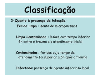 Classificação 3-  Quanto à presença de infecção : Ferida limpa  : isenta de microganismos  Limpa Contaminada  : lesões com tempo inferior 6h entre o trauma e o atendimento inicial Contaminadas:  feridas cujo tempo de atendimento foi superior a 6h após o trauma Infectada : presença de agente infeccioso local. 