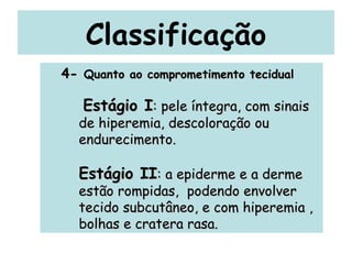 Classificação 4-  Quanto ao comprometimento tecidual Estágio I : pele íntegra, com sinais de hiperemia, descoloração ou endurecimento.  Estágio II : a epiderme e a derme estão rompidas,  podendo envolver tecido subcutâneo, e com hiperemia , bolhas e cratera rasa. 