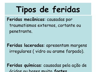 Tipos de feridas Feridas mecânicas : causadas por traumatismos externos, cortante ou penetrante. Feridas laceradas : apresentam margens irregulares ( vidro ou arame farpado). Feridas químicas : causadas pela ação de ácidos ou bases muito  fortes 