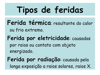 Tipos de feridas Ferida térmica :  resultante do calor ou frio extremo. Ferida por eletricidade : causadas por raios ou contato com objeto energizado. Ferida por radiação : causada pela longa exposição a raios solares, raios X. 