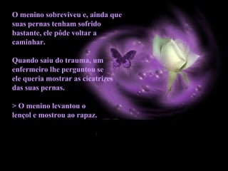 O menino sobreviveu e, ainda que
suas pernas tenham sofrido
bastante, ele pôde voltar a
caminhar.
Quando saiu do trauma, um
enfermeiro lhe perguntou se
ele queria mostrar as cicatrizes
das suas pernas.
> O menino levantou o
lençol e mostrou ao rapaz.
 