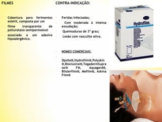FILMES

o

o

o

CONTRA-INDICAÇÃO:

Cobertura para ferimentos
estéril, composta por um
filme
transparente
de
poliuretano semipermeável
associado a um
hipoalergênico.

adesivo

o

Feridas infectadas;

o

Com moderada à intensa
exsudação;

o

Queimaduras de 3º grau;

o

Lesão com vasculite ativa.

o

NOMES COMERCIAIS:

o

Opsite®,Hydrofilm®,Polyskin
®,Bioclusive®,TegadermSupra
sorb
F®,
Aquagard®,
Blisterfilm®, Mefilm®, Askina
Film®

 