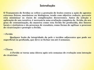 Introdução
O Tratamento de feridas se refere a proteção de lesões contra a ação de agentes
externos físicos, mecânicos ou biológicos, tendo com objetivo reduzir, prevenir
e/ou minimizar os riscos de complicações decorrentes. Antes da seleção e
aplicação de um curativo, é necessária uma avaliação completa da ferida, do seu
grau de contaminação, da maneira como esta ferida foi produzida, dos fatores
locais e sistêmicos e da presença de exsudato, como forma de agilizar o processo
de cicatrização e proteger a ferida.
• Ferida
Qualquer lesão da integridade da pele e tecidos adjacentes que pode ser
superficial ou profunda, que deve se fechar em até 2 semanas.

• Úlcera
A Ferida se torna uma úlcera após seis semanas de evolução sem intenção
de cicatrizar.

 