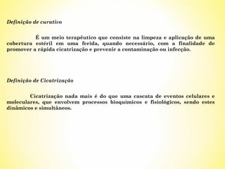 Definição de curativo
É um meio terapêutico que consiste na limpeza e aplicação de uma
cobertura estéril em uma ferida, quando necessário, com a finalidade de
promover a rápida cicatrização e prevenir a contaminação ou infecção.

Definição de Cicatrização
Cicatrização nada mais é do que uma cascata de eventos celulares e
moleculares, que envolvem processos bioquímicos e fisiológicos, sendo estes
dinâmicos e simultâneos.

 