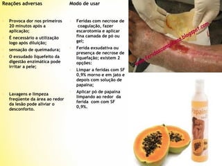 Reações adversas

o

Provoca dor nos primeiros
20 minutos após a
aplicação;

o

É necessário a utilização
logo após diluição;

o

sensação de queimadura;

o

O exsudado liquefeito da
digestão enzimática pode
irritar a pele;

Modo de usar

o

Lavagens e limpeza
freqüente da área ao redor
da lesão pode aliviar o
desconforto.

o

Feridas com necrose de
coagulação, fazer
escarotomia e aplicar
fina camada de pó ou
gel;

o

Ferida exsudativa ou
presença de necrose de
liquefação; existem 2
opções:

o

Limpar a feridas com SF
0,9% morno e em jato e
depois com solução de
papaína;

o

Aplicar pó de papaína
limpando ao redor da
ferida com com SF
0,9%.

 