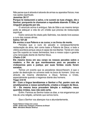 Não pense que é através é através de armas ou aparatos físicos; mas
nas ações espirituais.
Jeremias 30:17
Porque te restaurarei a salvo, e te curarei as tuas chagas, diz o
Senhor; porquanto te chamaram a repudiada dizendo: É Sião, já
ninguém pergunta por ela.
O versículo acima é ambíguo; fala de Sião e ao mesmo tempo
pode se adequar a vida de um cristão que precisa de restauração
espiritual.
Outro versículo foi citado pelo Salmista, nos dando livre acesso
a cura das nossas almas.
Salmo 107:20
Ele enviou a sua Palavra e os curou; e os livrou da morte.
Perceba que a cura do pecado e consequentemente
restauração da alma, tem como base a Palavra de Deus; e toda a
vitória acontece porque Jesus é capaz de nos libertar. Tendo em vista
que Ele suporta os nosso ferimentos; leva a nossa culpa e garante
uma renovação diante do Senhor Deus.
I Pedro 2:24
Ele mesmo levou em seu corpo os nossos pecados sobre o
madeiro. a fim de que morrêssemos para os pecados e
vivêssemos para a justiça; por suas feridas vocês foram
sarados.
Temos um evento que os pecadores desconhecem; é que o
poder da destruição no universo está na boca do homem. Uma vez
através da mesma ofendemos a Deus; ferimos a Cristo,
especialmente quando o negamos diante dos homens.
Tiago 3:9-10
09 - Com a língua bendizemos o Senhor e Pai, porém com ela
amaldiçoamos o nosso semelhante, criados a imagem de Deus.
10 - Da mesma boca procedem bênção e maldição; meus
queridos irmãos, isso não está certo.
Enfim: Ferimos ao Senhor todos os dias, e nos enganamos por
trás de uma religião, achando que somos bons.
Que o Senhor vos abençoe rica e abundantemente.
Pastor Robson Colaço de Lucena
OTPB - Ordem dos Teólogos e Pastores do Brasil
MMA - Ministério Missão América
 