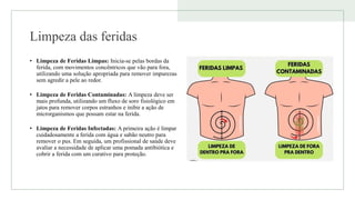 Limpeza das feridas
• Limpeza de Feridas Limpas: Inicia-se pelas bordas da
ferida, com movimentos concêntricos que vão para fora,
utilizando uma solução apropriada para remover impurezas
sem agredir a pele ao redor.
• Limpeza de Feridas Contaminadas: A limpeza deve ser
mais profunda, utilizando um fluxo de soro fisiológico em
jatos para remover corpos estranhos e inibir a ação de
microrganismos que possam estar na ferida.
• Limpeza de Feridas Infectadas: A primeira ação é limpar
cuidadosamente a ferida com água e sabão neutro para
remover o pus. Em seguida, um profissional de saúde deve
avaliar a necessidade de aplicar uma pomada antibiótica e
cobrir a ferida com um curativo para proteção.
 