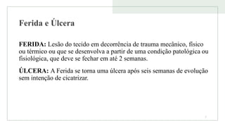 Ferida e Úlcera
FERIDA: Lesão do tecido em decorrência de trauma mecânico, físico
ou térmico ou que se desenvolva a partir de uma condição patológica ou
fisiológica, que deve se fechar em até 2 semanas.
ÚLCERA: A Ferida se torna uma úlcera após seis semanas de evolução
sem intenção de cicatrizar.
2
 