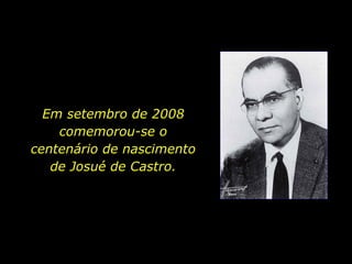Em setembro de 2008 comemorou-se o centenário de nascimento de Josué de Castro. 