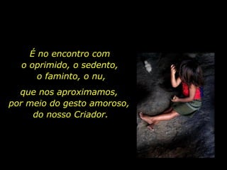 É no encontro com  o oprimido, o sedento,  o faminto, o nu, que nos aproximamos,  por meio do gesto amoroso,  do nosso Criador. 