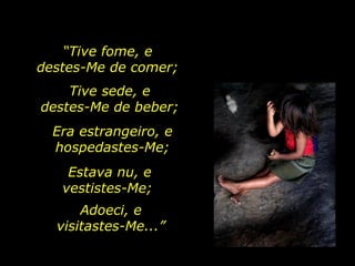 “ Tive fome, e  destes-Me de comer;  Tive sede, e  destes-Me de beber;  Era estrangeiro, e hospedastes-Me; Estava nu, e vestistes-Me;  Adoeci, e visitastes-Me...” 