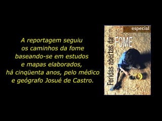 A reportagem seguiu  os caminhos da fome baseando-se em estudos  e mapas elaborados,  há cinqüenta anos, pelo médico e geógrafo Josué de Castro. 