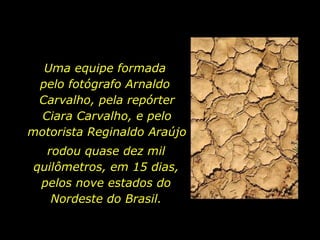 Uma equipe formada  pelo fotógrafo Arnaldo  Carvalho, pela repórter Ciara Carvalho, e pelo motorista Reginaldo Araújo rodou quase dez mil quilômetros, em 15 dias, pelos nove estados do Nordeste do Brasil. 